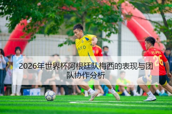 2026年世界杯阿根廷队梅西的表现与团队协作分析
