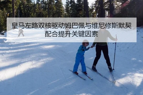 皇马左路双核驱动姆巴佩与维尼修斯默契配合提升关键因素