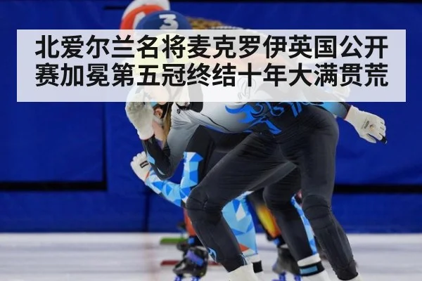 北爱尔兰名将麦克罗伊英国公开赛加冕第五冠终结十年大满贯荒